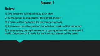 Round 1
Rules:
1) Two questions will be asked to each team
2) 10 marks will be awarded for the correct answer
3) 5 marks will be deducted for the incorrect answer
4) A team can pass the question, for which no marks will be deducted.
5) A team giving the right answer on a pass question will be awarded 5
marks. Deduction of 5 marks for the incorrect answer will be there.
 