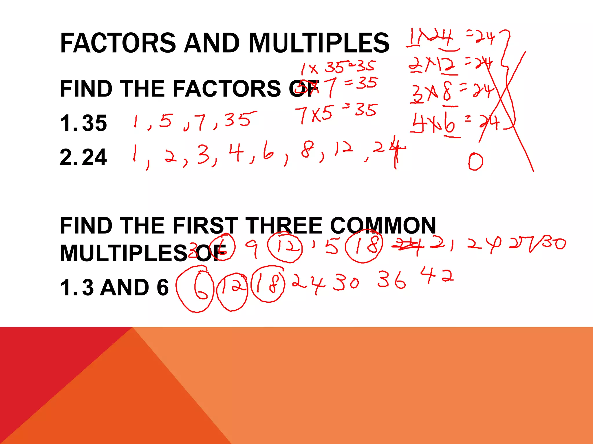 FACTORS AND MULTIPLES
FIND THE FACTORS OF
1. 35
2. 24

FIND THE FIRST THREE COMMON
MULTIPLES OF
1. 3 AND 6
 
