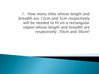 1. How many titles whose length and
breadth are 12cm and 5cm respectively
will be needed to fit on a rectangular
region whose length and breadth are
respectively: 70cm and 36cm?
 