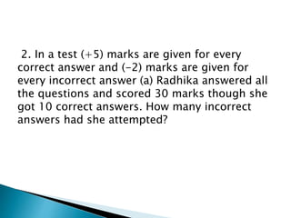 2. In a test (+5) marks are given for every
correct answer and (-2) marks are given for
every incorrect answer (a) Radhika answered all
the questions and scored 30 marks though she
got 10 correct answers. How many incorrect
answers had she attempted?
 