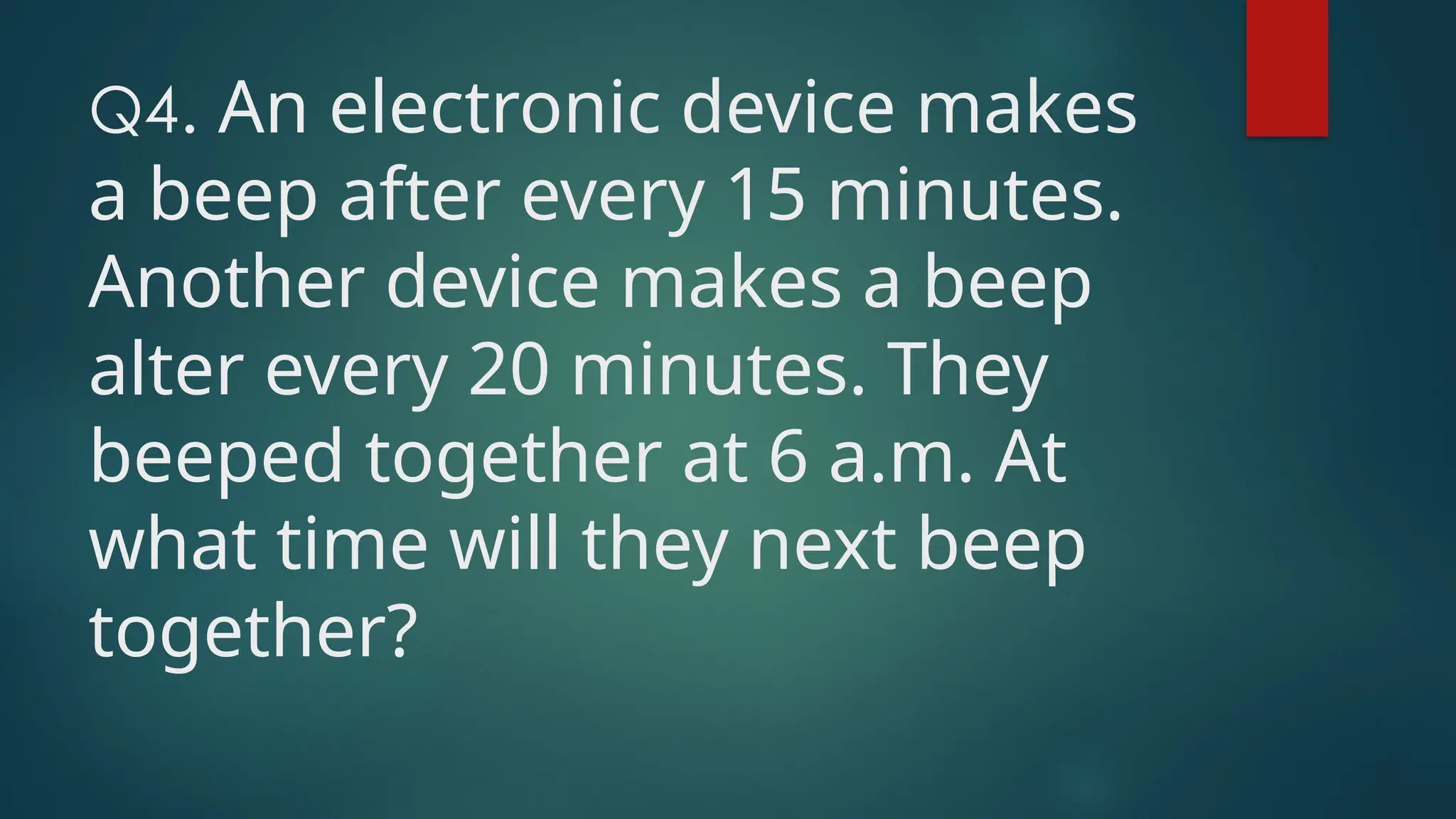Q4. An electronic device makes
a beep after every 15 minutes.
Another device makes a beep
alter every 20 minutes. They
beeped together at 6 a.m. At
what time will they next beep
together?
 