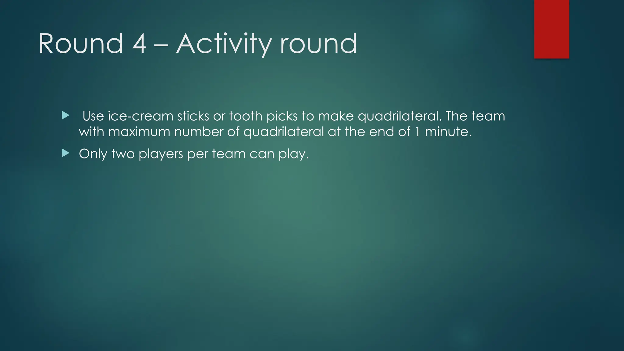 Round 4 – Activity round
 Use ice-cream sticks or tooth picks to make quadrilateral. The team
with maximum number of quadrilateral at the end of 1 minute.
 Only two players per team can play.
 
