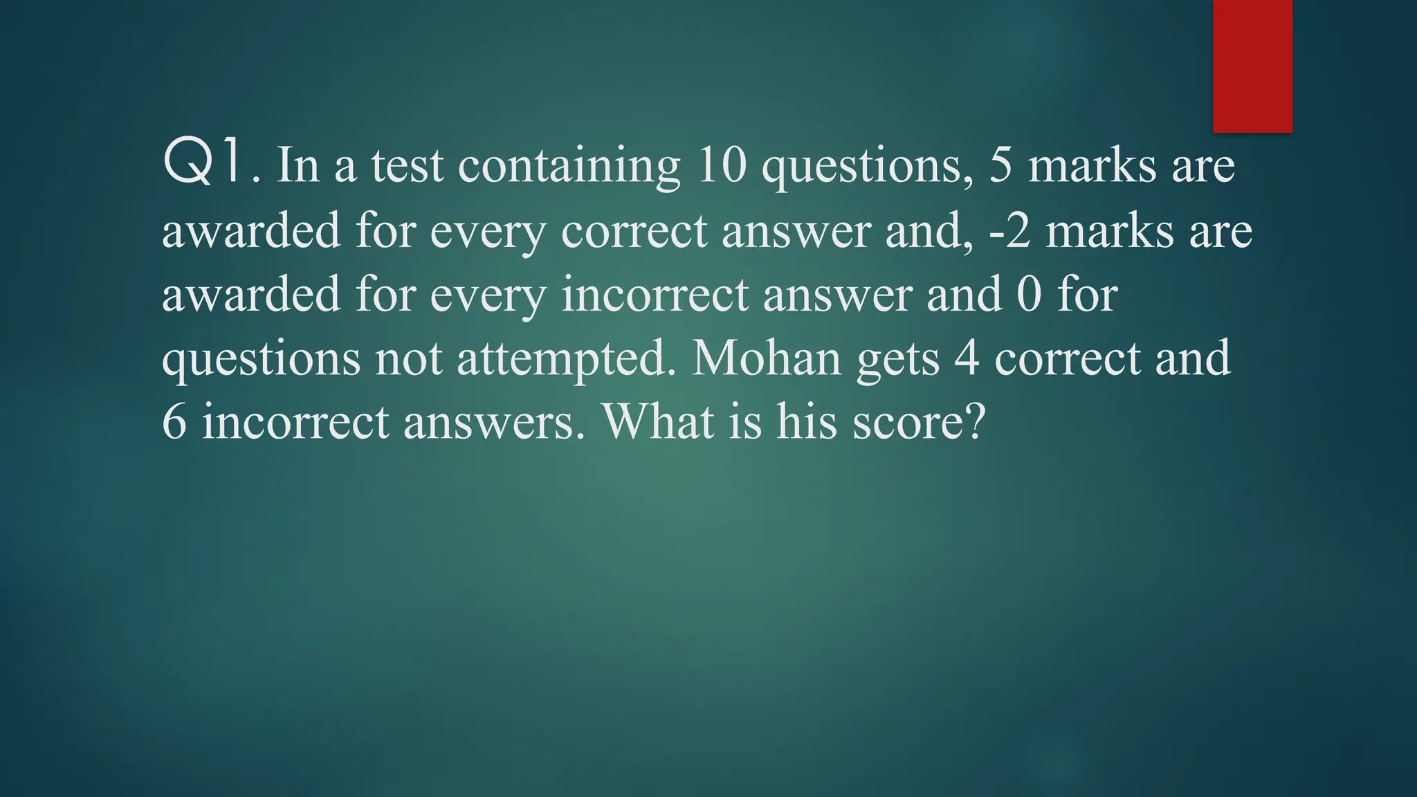Q1. In a test containing 10 questions, 5 marks are
awarded for every correct answer and, -2 marks are
awarded for every incorrect answer and 0 for
questions not attempted. Mohan gets 4 correct and
6 incorrect answers. What is his score?
 