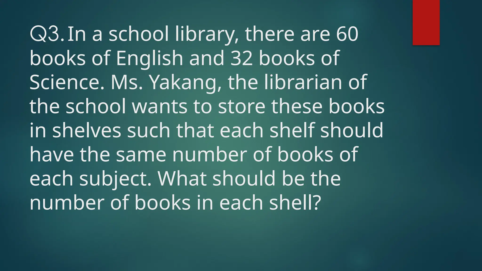 Q3.In a school library, there are 60
books of English and 32 books of
Science. Ms. Yakang, the librarian of
the school wants to store these books
in shelves such that each shelf should
have the same number of books of
each subject. What should be the
number of books in each shell?
 