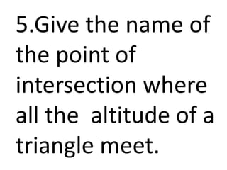 5.Give the name of
the point of
intersection where
all the altitude of a
triangle meet.
 