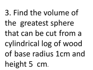 3. Find the volume of
the greatest sphere
that can be cut from a
cylindrical log of wood
of base radius 1cm and
height 5 cm.
 
