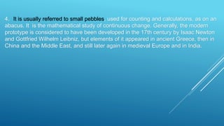 4. It is usually referred to small pebbles, used for counting and calculations, as on an
abacus. It is the mathematical study of continuous change. Generally, the modern
prototype is considered to have been developed in the 17th century by Isaac Newton
and Gottfried Wilhelm Leibniz, but elements of it appeared in ancient Greece, then in
China and the Middle East, and still later again in medieval Europe and in India.
 