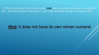 5. What was derived from the latin word nulla which was used by medieval scholars in
lieu . Dionysius Exigus was known to use nulla alongside Roman numerals in 525.
Hint: it does not have its own roman numeral
 