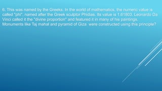 6. This was named by the Greeks. In the world of mathematics, the numeric value is
called "phi", named after the Greek sculptor Phidias. Its value is 1.61803. Leonardo Da
Vinci called it the "divine proportion" and featured it in many of his paintings.
Monuments like Taj mahal and pyramid of Giza were constructed using this principle?
 
