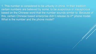 1. This number is considered to be unlucky in china. In their tradition,
certain numbers are believed by some, to be auspicious or inauspicious
based on the Chinese word that the number sounds similar to. Because of
this, certain Chinese based enterprise didn’t release its 4th phone model.
What is the number and the phone model?
 