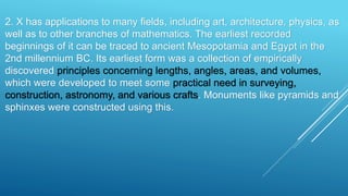 2. X has applications to many fields, including art, architecture, physics, as
well as to other branches of mathematics. The earliest recorded
beginnings of it can be traced to ancient Mesopotamia and Egypt in the
2nd millennium BC. Its earliest form was a collection of empirically
discovered principles concerning lengths, angles, areas, and volumes,
which were developed to meet some practical need in surveying,
construction, astronomy, and various crafts. Monuments like pyramids and
sphinxes were constructed using this.
 