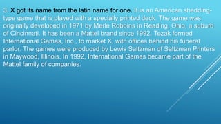 3. X got its name from the latin name for one. It is an American shedding-
type game that is played with a specially printed deck. The game was
originally developed in 1971 by Merle Robbins in Reading, Ohio, a suburb
of Cincinnati. It has been a Mattel brand since 1992. Tezak formed
International Games, Inc., to market X, with offices behind his funeral
parlor. The games were produced by Lewis Saltzman of Saltzman Printers
in Maywood, Illinois. In 1992, International Games became part of the
Mattel family of companies.
 