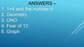 ANSWERS –
1. 1+4 and the number 4
2. Geometry
3. UNO
4. Fear of 13
5. Graph
 