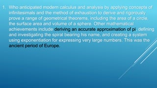 1. Who anticipated modern calculus and analysis by applying concepts of
infinitesimals and the method of exhaustion to derive and rigorously
prove a range of geometrical theorems, including the area of a circle,
the surface area and volume of a sphere. Other mathematical
achievements include deriving an accurate approximation of pi, defining
and investigating the spiral bearing his name, and creating a system
using exponentiation for expressing very large numbers. This was the
ancient period of Europe.
 