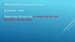 *There will be four rounds in this quiz
*Quizmaster = god
*Please enjoy the quiz and no cringy stuff coz only
“Pewdiepie” can be cringy
 