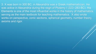 3. X was born in 300 BC, in Alexandria was a Greek mathematician. He
was active in Alexandria during the reign of Ptolemy I (323–283 BC). His
Elements is one of the most influential works in the history of mathematics,
serving as the main textbook for teaching mathematics. X also wrote
works on perspective, conic sections, spherical geometry, number theory,
axioms and rigor.
 
