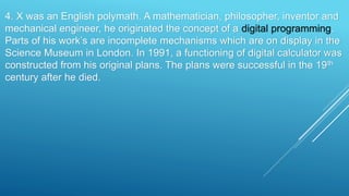 4. X was an English polymath. A mathematician, philosopher, inventor and
mechanical engineer, he originated the concept of a digital programming.
Parts of his work’s are incomplete mechanisms which are on display in the
Science Museum in London. In 1991, a functioning of digital calculator was
constructed from his original plans. The plans were successful in the 19th
century after he died.
 