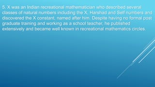 5. X was an Indian recreational mathematician who described several
classes of natural numbers including the X, Harshad and Self numbers and
discovered the X constant, named after him. Despite having no formal post
graduate training and working as a school teacher, he published
extensively and became well known in recreational mathematics circles.
 
