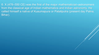 6. X (476–550 CE) was the first of the major mathematician-astronomers
from the classical age of Indian mathematics and Indian astronomy. He
called himself a native of Kusumapura or Pataliputra (present day Patna,
Bihar).
 