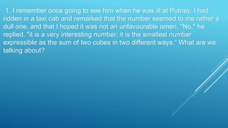 1. I remember once going to see him when he was ill at Putney. I had
ridden in a taxi cab and remarked that the number seemed to me rather a
dull one, and that I hoped it was not an unfavourable omen. "No," he
replied, "it is a very interesting number; it is the smallest number
expressible as the sum of two cubes in two different ways.“ What are we
talking about?
 