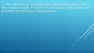 2. Often referred to as “one of the most unread books of all time “ for the
hard to grasp concepts, it included only one equation. This was deduced
by Einstein from his theory of special relativity.
 