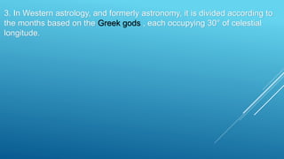 3. In Western astrology, and formerly astronomy, it is divided according to
the months based on the Greek gods , each occupying 30° of celestial
longitude.
 