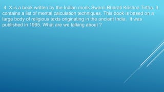 4. X is a book written by the Indian monk Swami Bharati Krishna Tirtha. It
contains a list of mental calculation techniques. This book is based on a
large body of religious texts originating in the ancient India. It was
published in 1965. What are we talking about ?
 