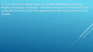 5. X is a branch of mathematics that studies relationships involving
lengths and angles of triangles. The field emerged in the Hellenistic world
during the 3rd century BC from applications of geometry to astronomical
studies.
 
