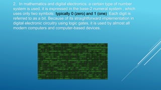 2. In mathematics and digital electronics, a certain type of number
system is used. it is expressed in the base-2 numeral system , which
uses only two symbols: typically 0 (zero) and 1 (one). Each digit is
referred to as a bit. Because of its straightforward implementation in
digital electronic circuitry using logic gates, it is used by almost all
modern computers and computer-based devices.
 