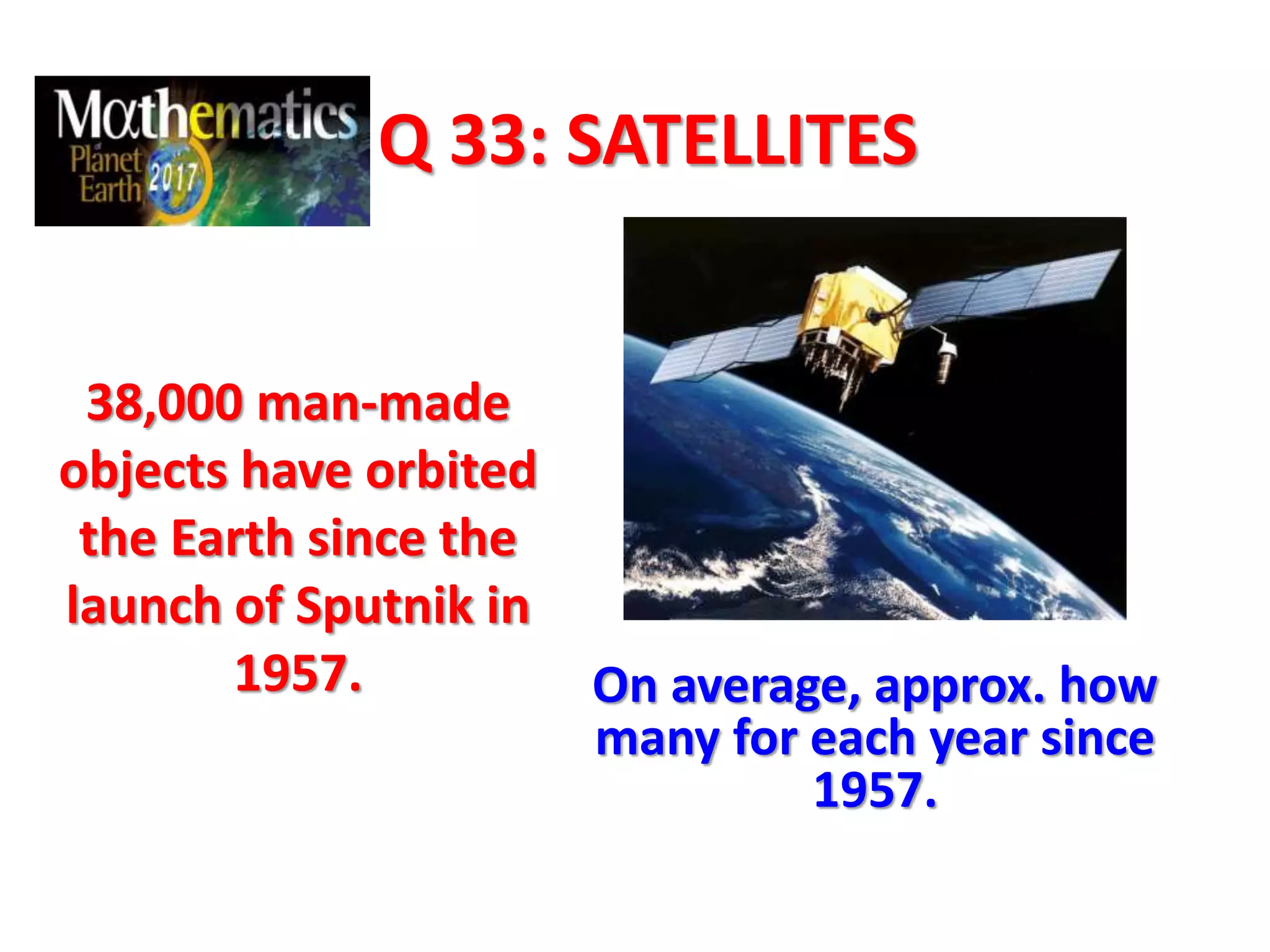 Q 33: SATELLITES
38,000 man-made
objects have orbited
the Earth since the
launch of Sputnik in
1957. On average, approx. how
many for each year since
1957.
 