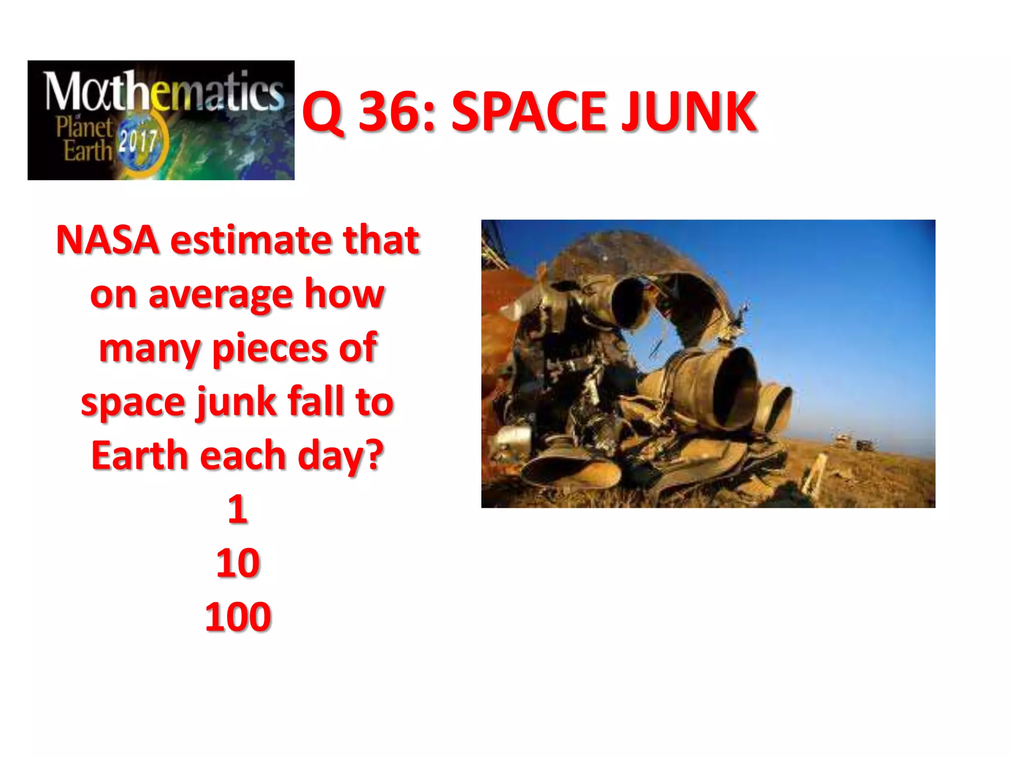Q 36: SPACE JUNK
NASA estimate that
on average how
many pieces of
space junk fall to
Earth each day?
1
10
100
 