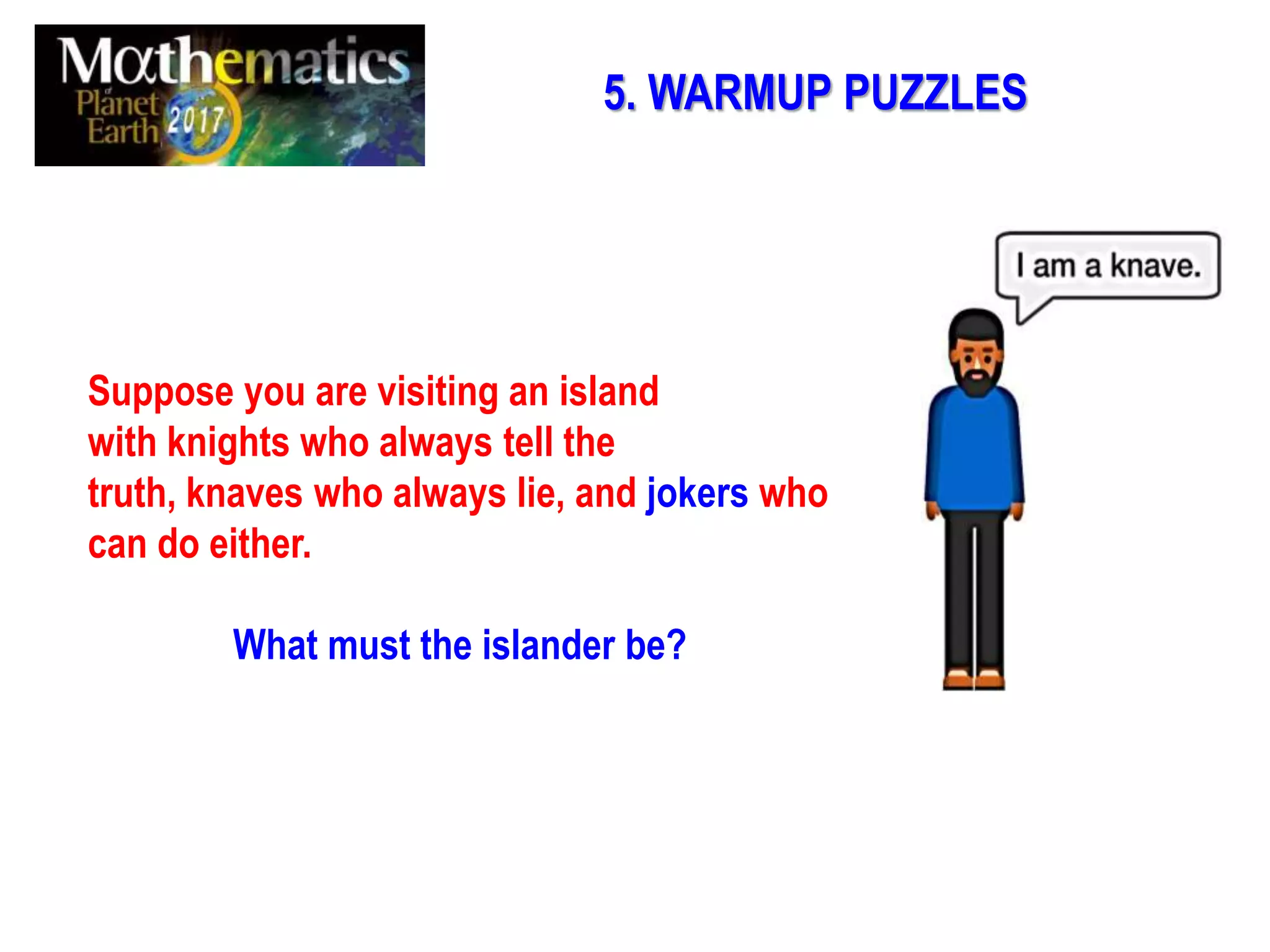 5. WARMUP PUZZLES
Suppose you are visiting an island
with knights who always tell the
truth, knaves who always lie, and jokers who
can do either.
What must the islander be?
 