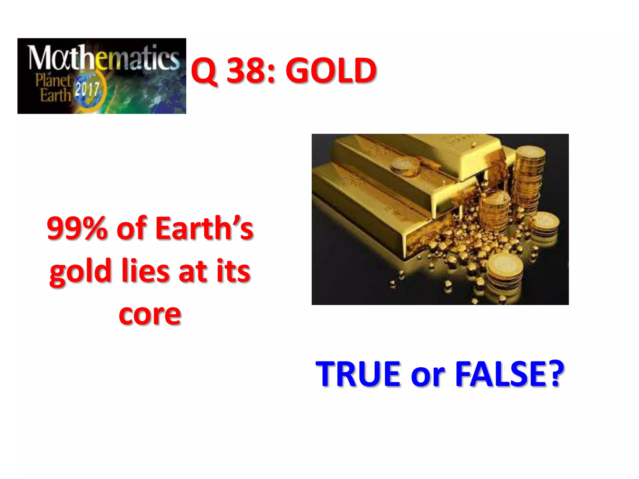 Q 38: GOLD
99% of Earth’s
gold lies at its
core
TRUE or FALSE?
 