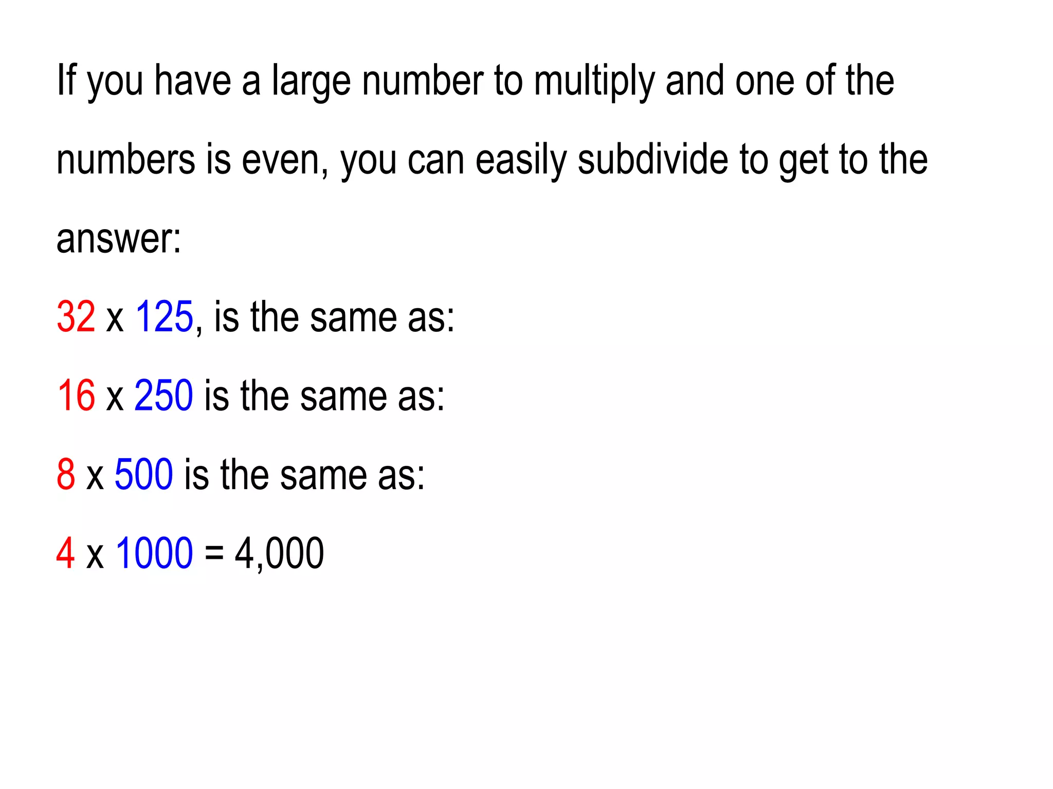 If you have a large number to multiply and one of the
numbers is even, you can easily subdivide to get to the
answer:
32 x 125, is the same as:
16 x 250 is the same as:
8 x 500 is the same as:
4 x 1000 = 4,000
 