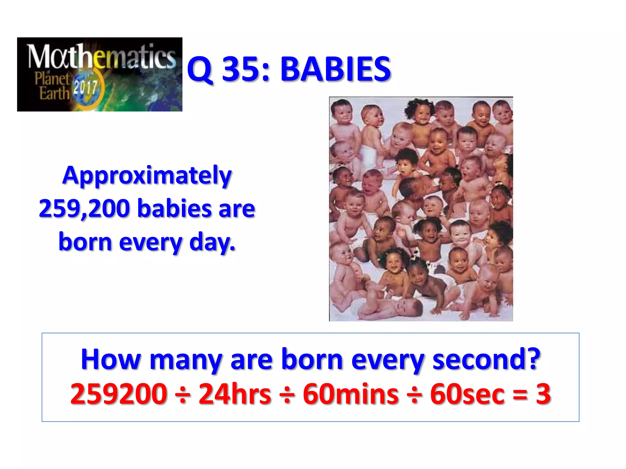 Q 35: BABIES
Approximately
259,200 babies are
born every day.
How many are born every second?
259200 ÷ 24hrs ÷ 60mins ÷ 60sec = 3
 