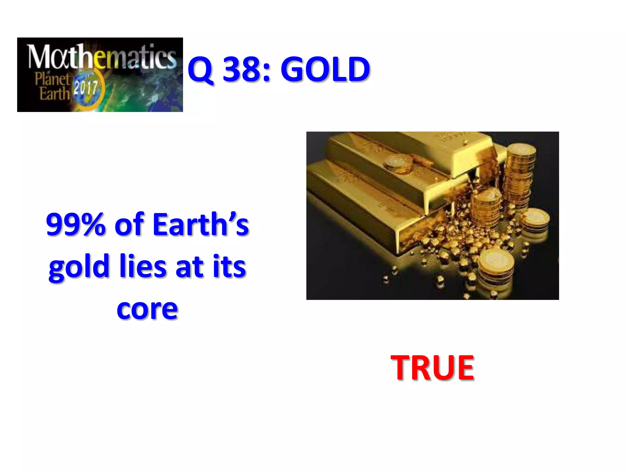 Q 38: GOLD
99% of Earth’s
gold lies at its
core
TRUE
 