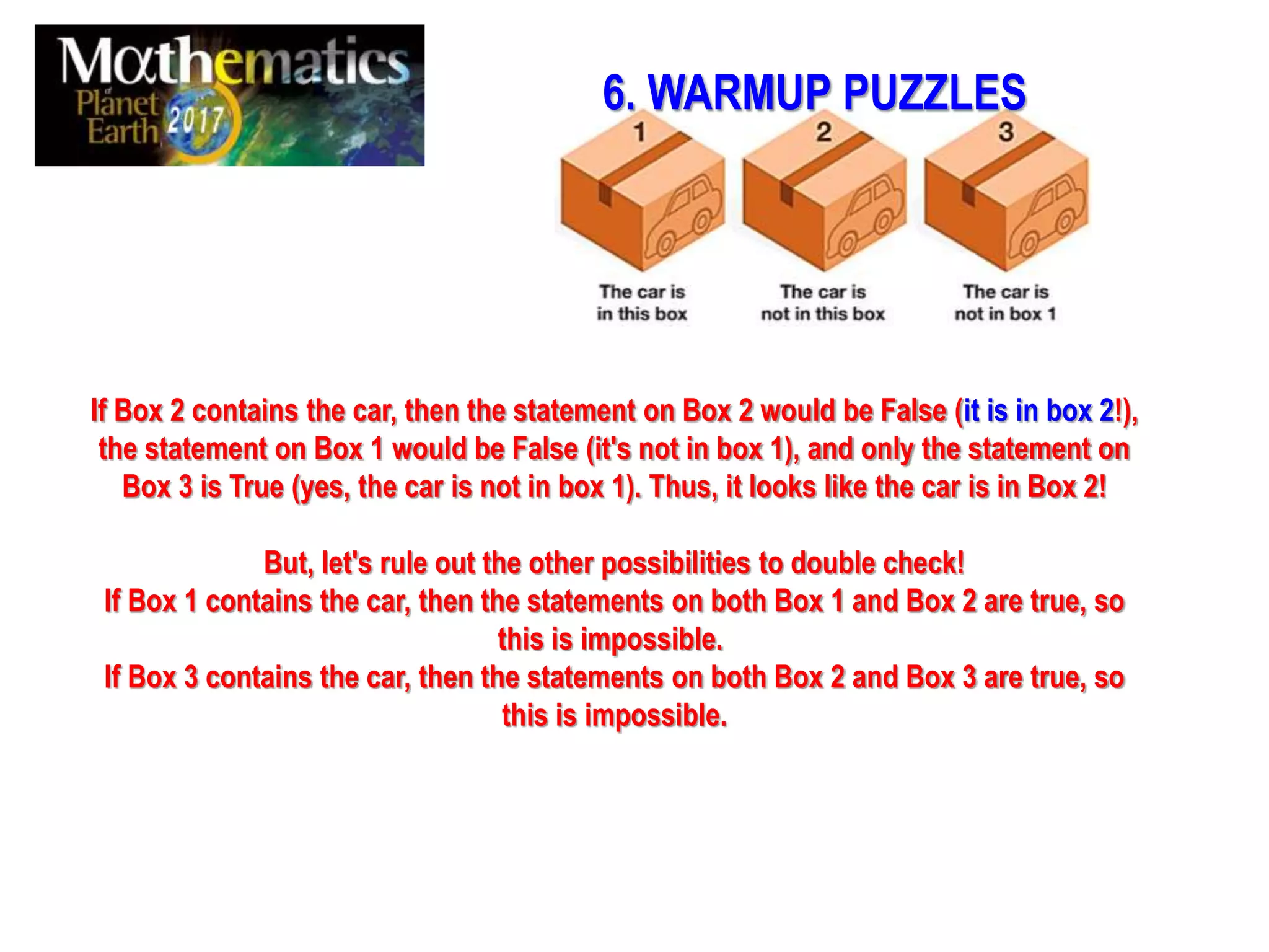 If Box 2 contains the car, then the statement on Box 2 would be False (it is in box 2!),
the statement on Box 1 would be False (it's not in box 1), and only the statement on
Box 3 is True (yes, the car is not in box 1). Thus, it looks like the car is in Box 2!
But, let's rule out the other possibilities to double check!
If Box 1 contains the car, then the statements on both Box 1 and Box 2 are true, so
this is impossible.
If Box 3 contains the car, then the statements on both Box 2 and Box 3 are true, so
this is impossible.
6. WARMUP PUZZLES
 