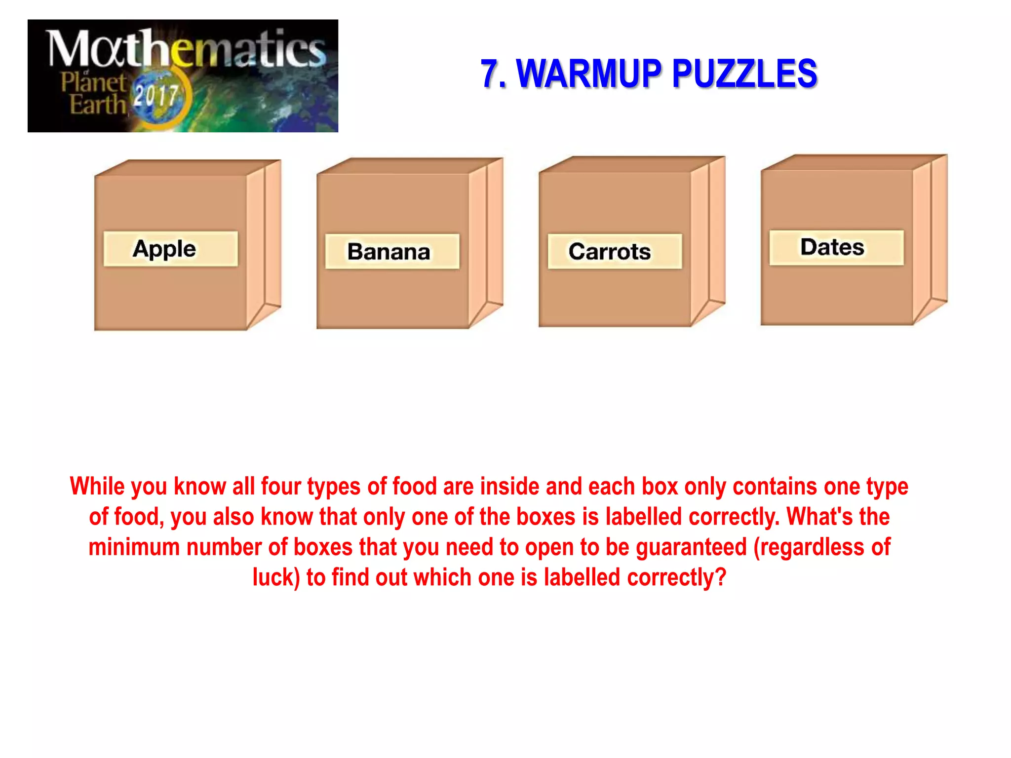 While you know all four types of food are inside and each box only contains one type
of food, you also know that only one of the boxes is labelled correctly. What's the
minimum number of boxes that you need to open to be guaranteed (regardless of
luck) to find out which one is labelled correctly?
7. WARMUP PUZZLES
 