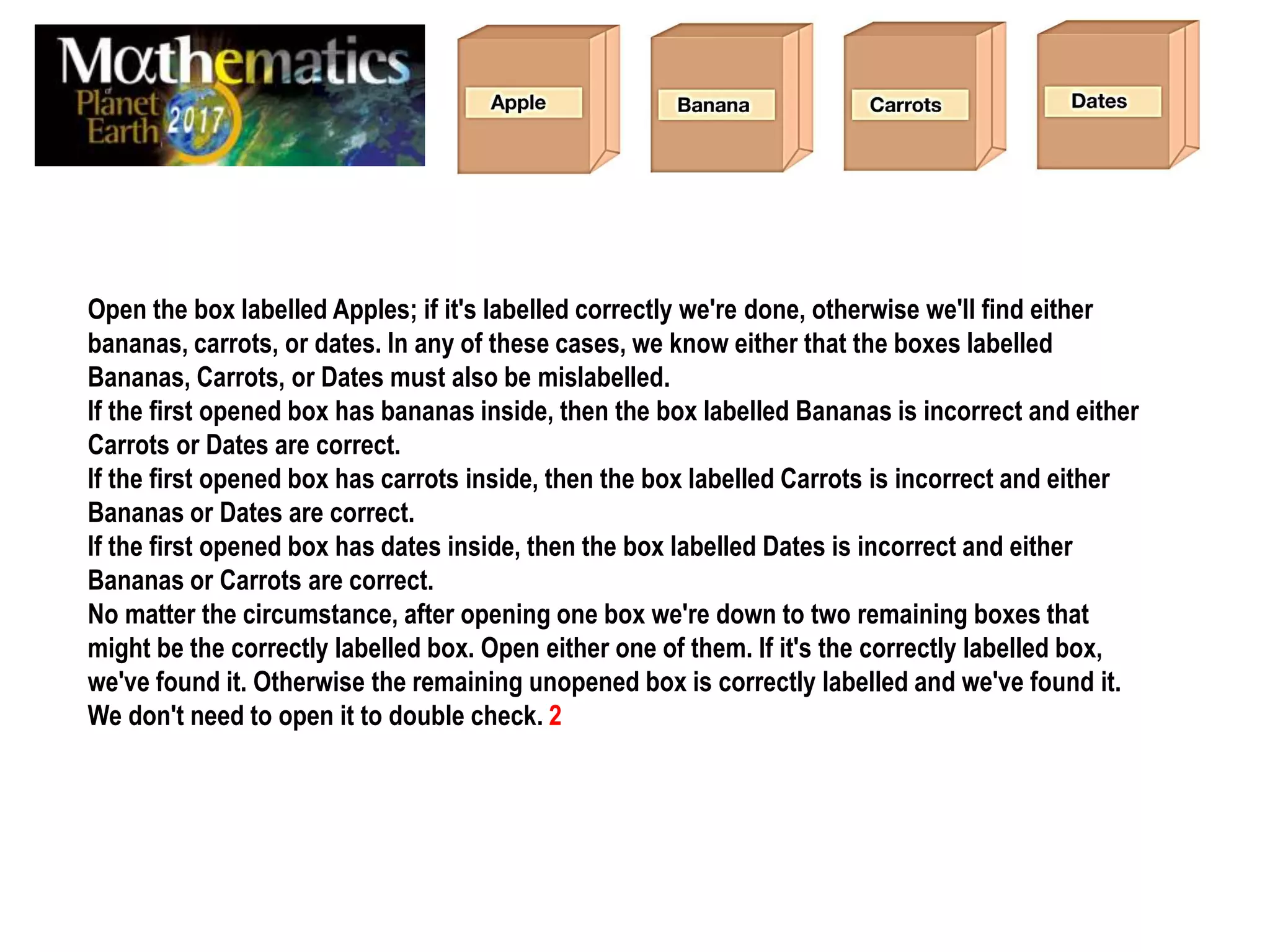 Open the box labelled Apples; if it's labelled correctly we're done, otherwise we'll find either
bananas, carrots, or dates. In any of these cases, we know either that the boxes labelled
Bananas, Carrots, or Dates must also be mislabelled.
If the first opened box has bananas inside, then the box labelled Bananas is incorrect and either
Carrots or Dates are correct.
If the first opened box has carrots inside, then the box labelled Carrots is incorrect and either
Bananas or Dates are correct.
If the first opened box has dates inside, then the box labelled Dates is incorrect and either
Bananas or Carrots are correct.
No matter the circumstance, after opening one box we're down to two remaining boxes that
might be the correctly labelled box. Open either one of them. If it's the correctly labelled box,
we've found it. Otherwise the remaining unopened box is correctly labelled and we've found it.
We don't need to open it to double check. 2
 
