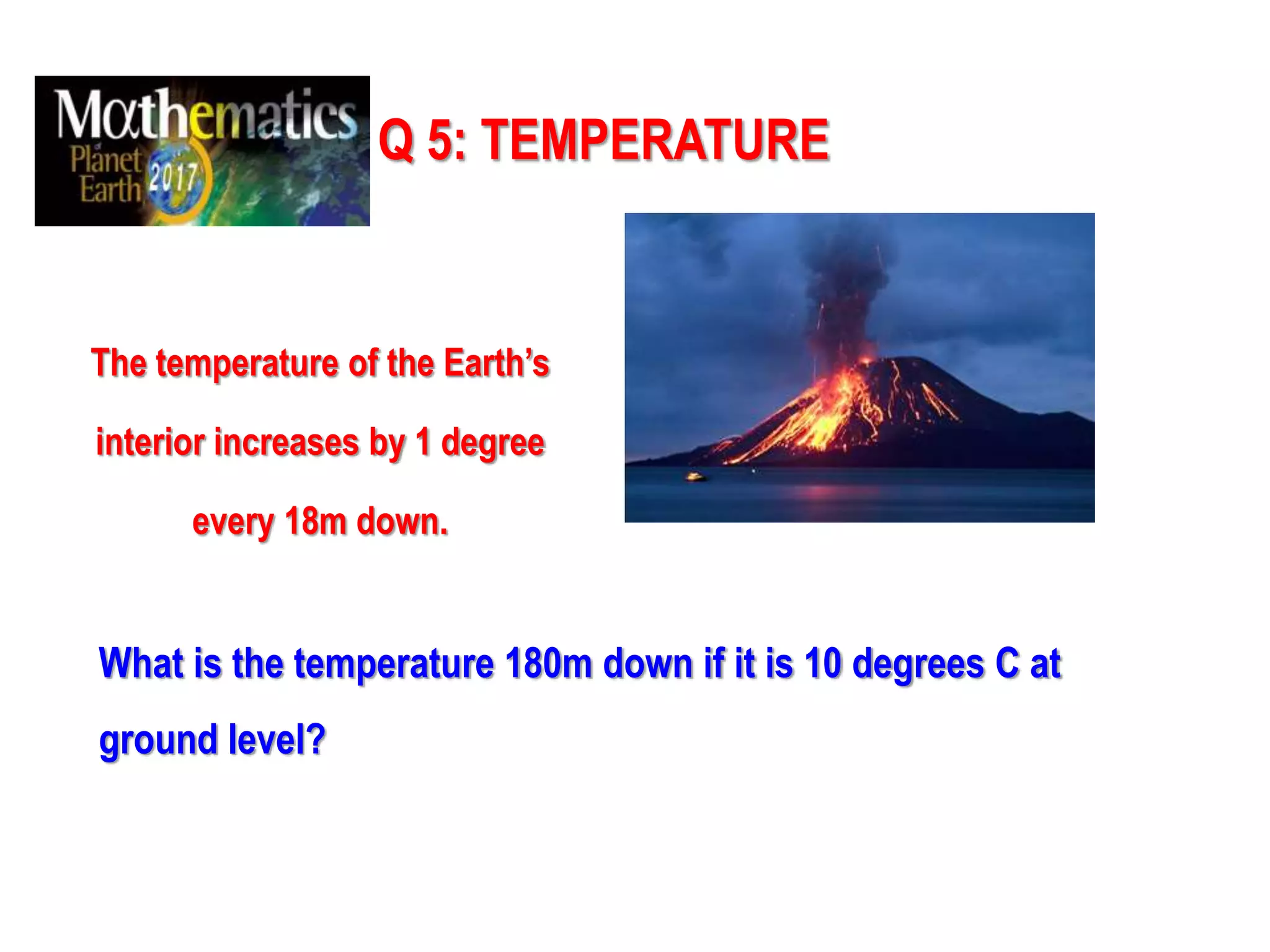 Q 5: TEMPERATURE
The temperature of the Earth’s
interior increases by 1 degree
every 18m down.
What is the temperature 180m down if it is 10 degrees C at
ground level?
 