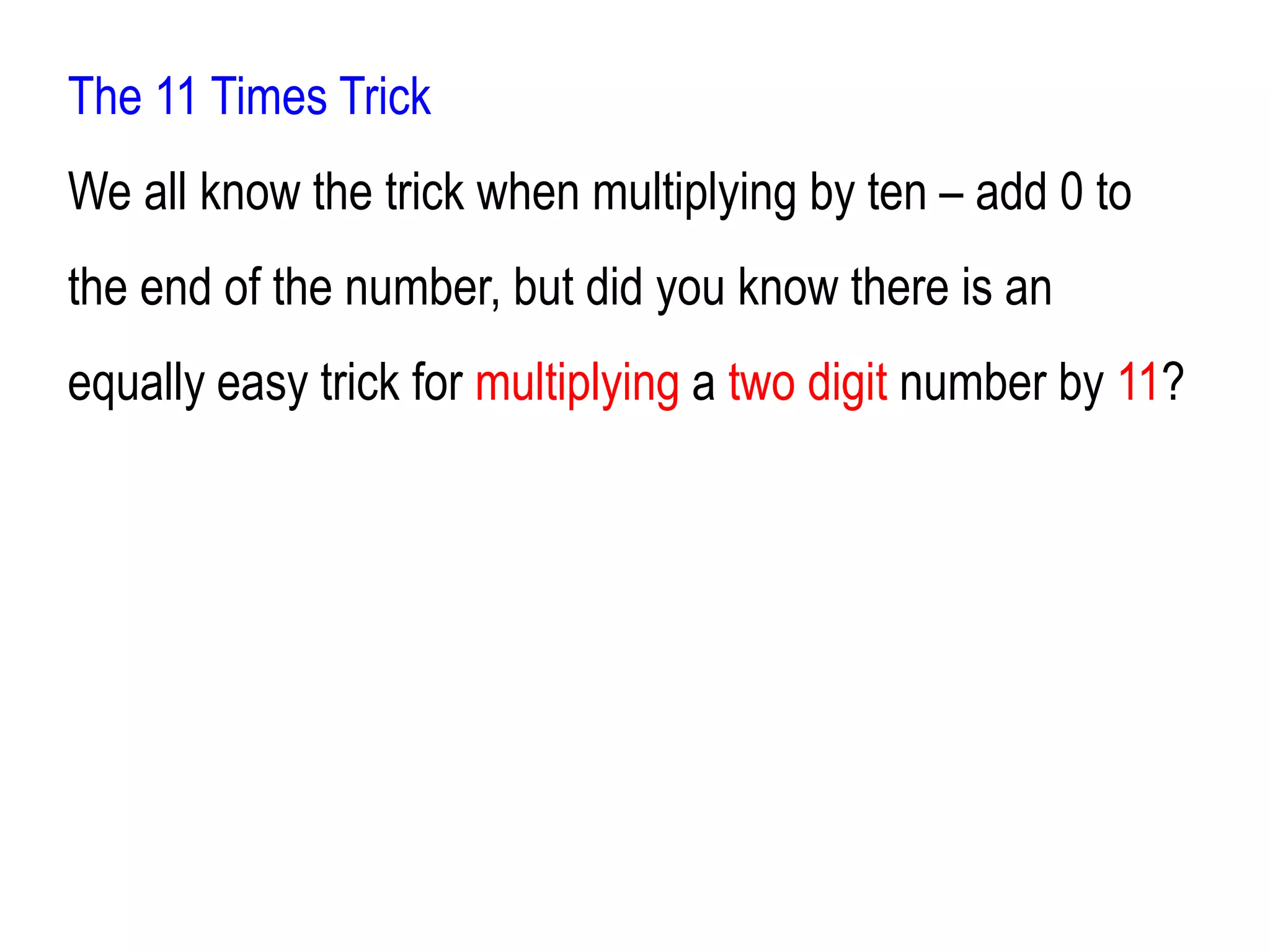 The 11 Times Trick
We all know the trick when multiplying by ten – add 0 to
the end of the number, but did you know there is an
equally easy trick for multiplying a two digit number by 11?
 