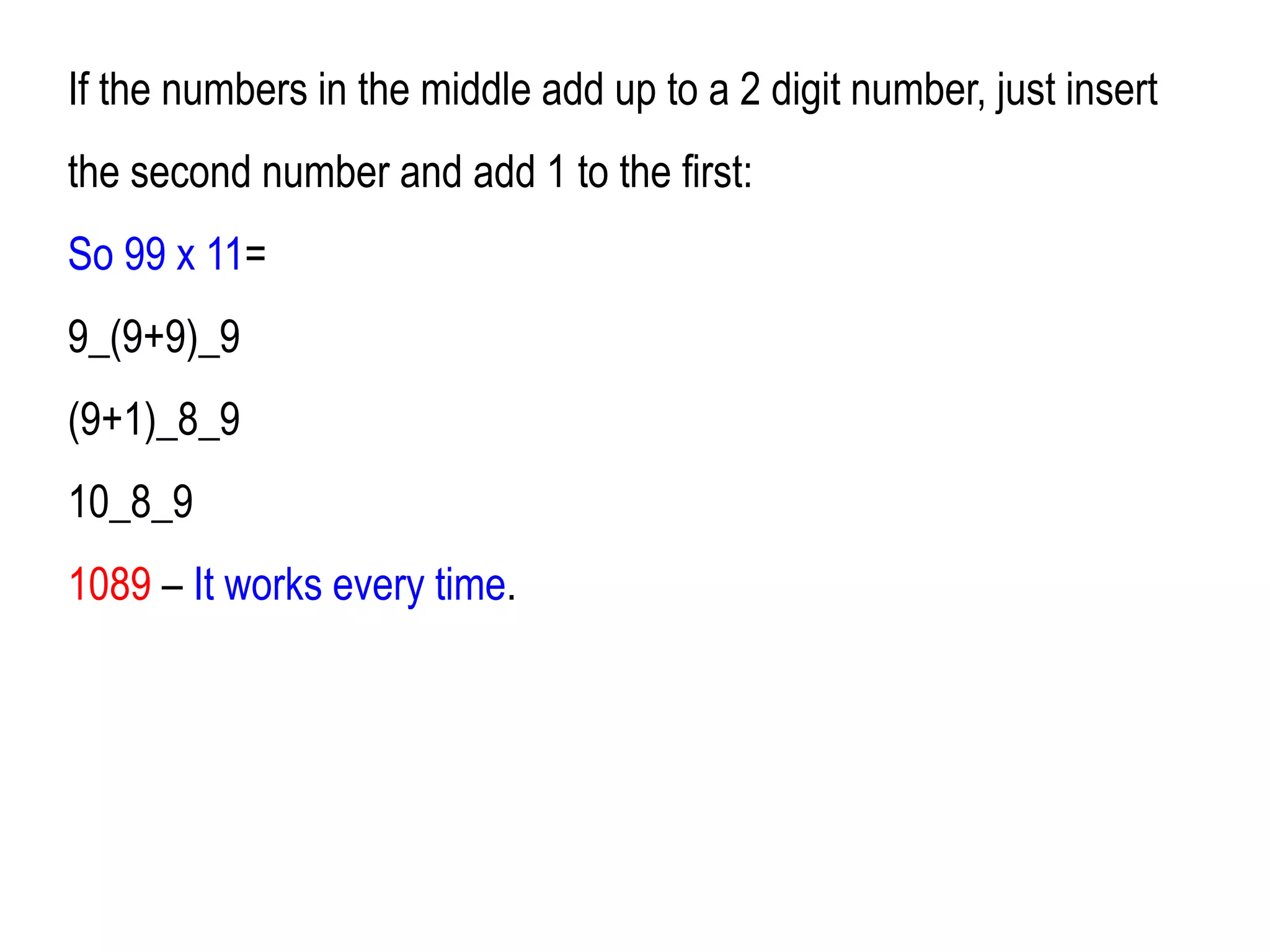 If the numbers in the middle add up to a 2 digit number, just insert
the second number and add 1 to the first:
So 99 x 11=
9_(9+9)_9
(9+1)_8_9
10_8_9
1089 – It works every time.
 
