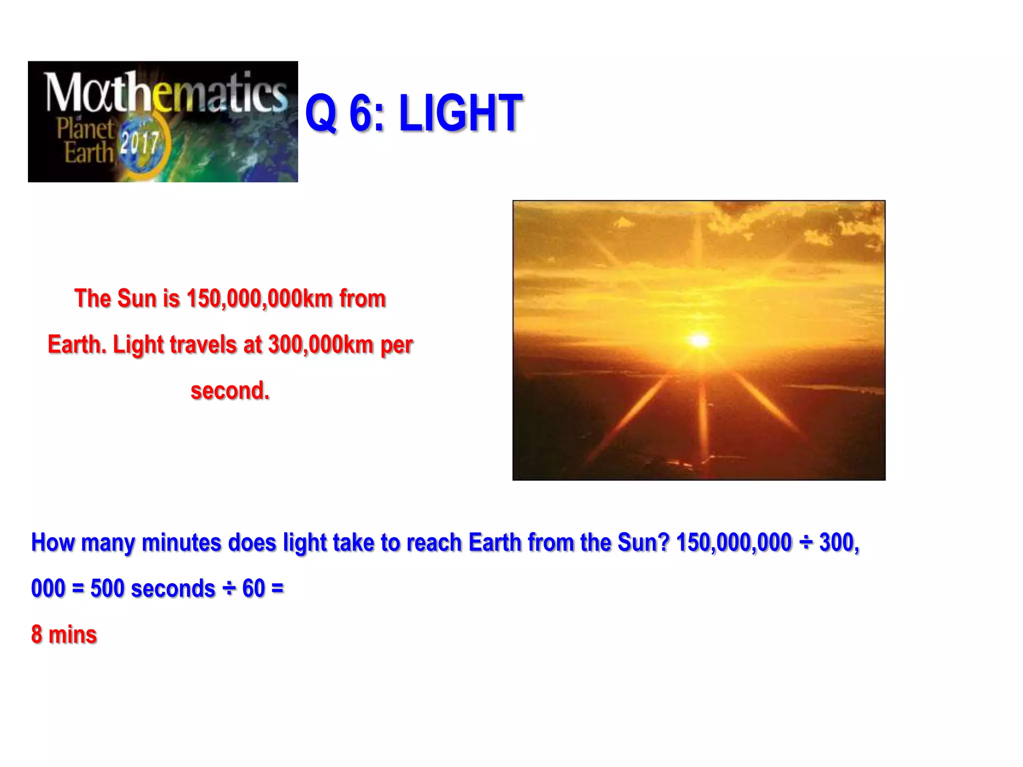 Q 6: LIGHT
The Sun is 150,000,000km from
Earth. Light travels at 300,000km per
second.
How many minutes does light take to reach Earth from the Sun? 150,000,000 ÷ 300,
000 = 500 seconds ÷ 60 =
8 mins
 