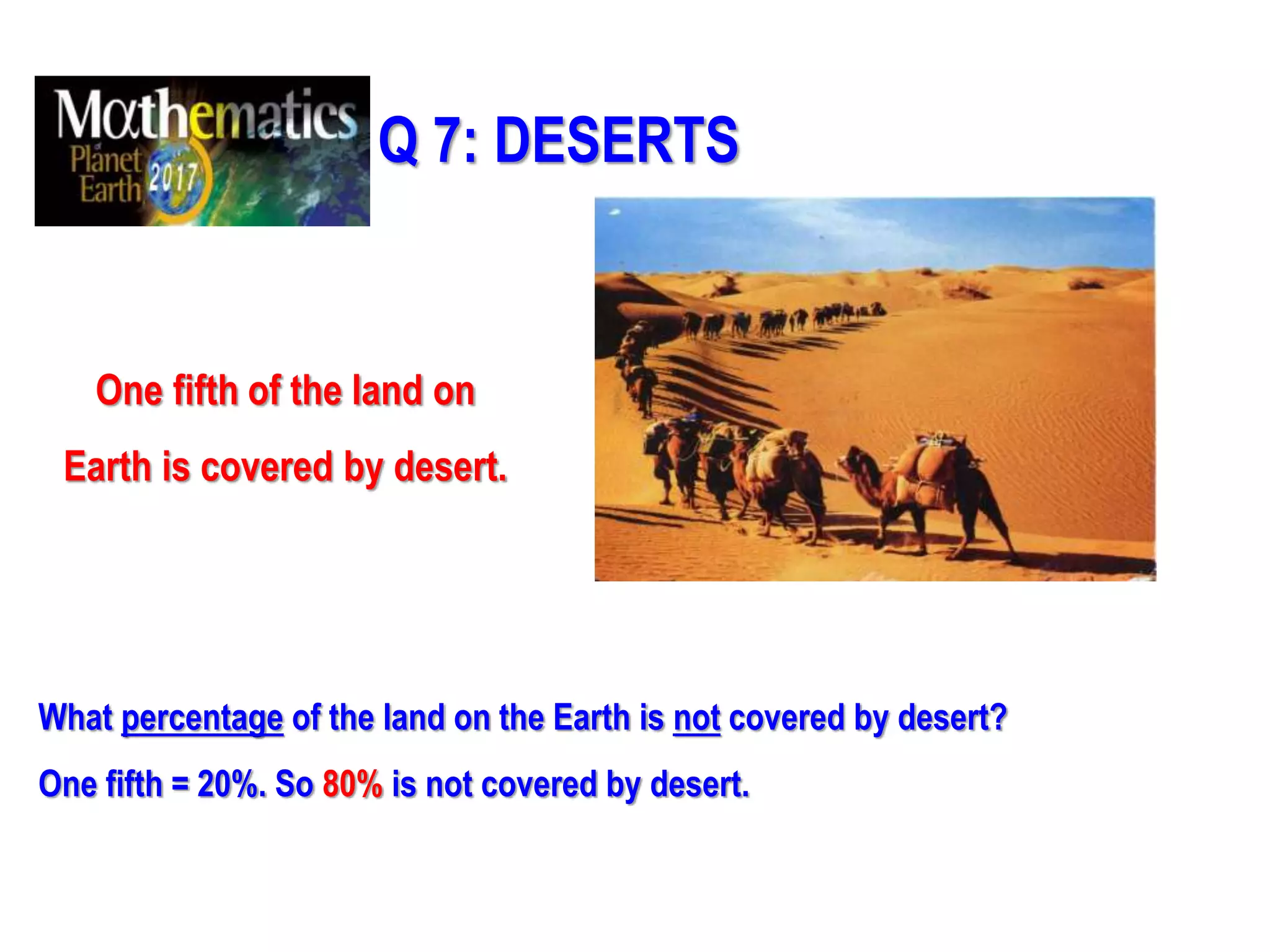 Q 7: DESERTS
One fifth of the land on
Earth is covered by desert.
What percentage of the land on the Earth is not covered by desert?
One fifth = 20%. So 80% is not covered by desert.
 