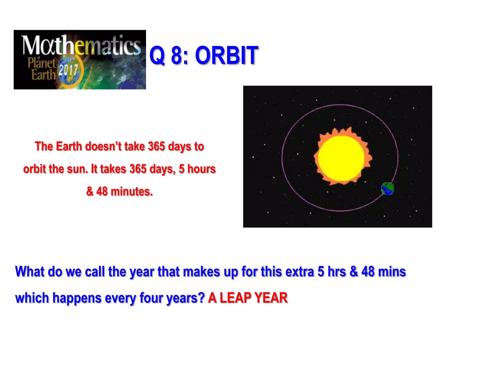 Q 8: ORBIT
The Earth doesn’t take 365 days to
orbit the sun. It takes 365 days, 5 hours
& 48 minutes.
What do we call the year that makes up for this extra 5 hrs & 48 mins
which happens every four years? A LEAP YEAR
 