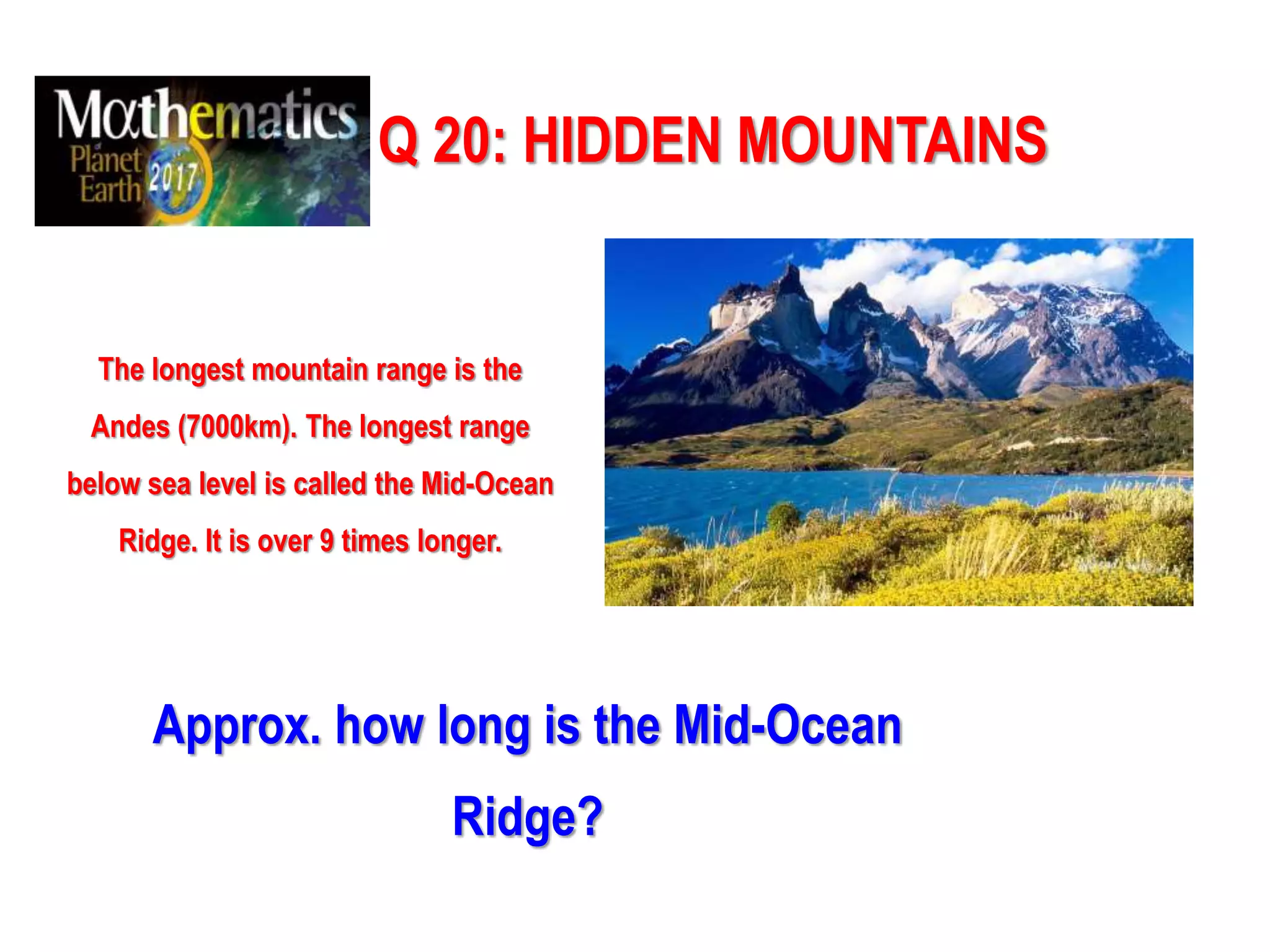 Q 20: HIDDEN MOUNTAINS
The longest mountain range is the
Andes (7000km). The longest range
below sea level is called the Mid-Ocean
Ridge. It is over 9 times longer.
Approx. how long is the Mid-Ocean
Ridge?
 