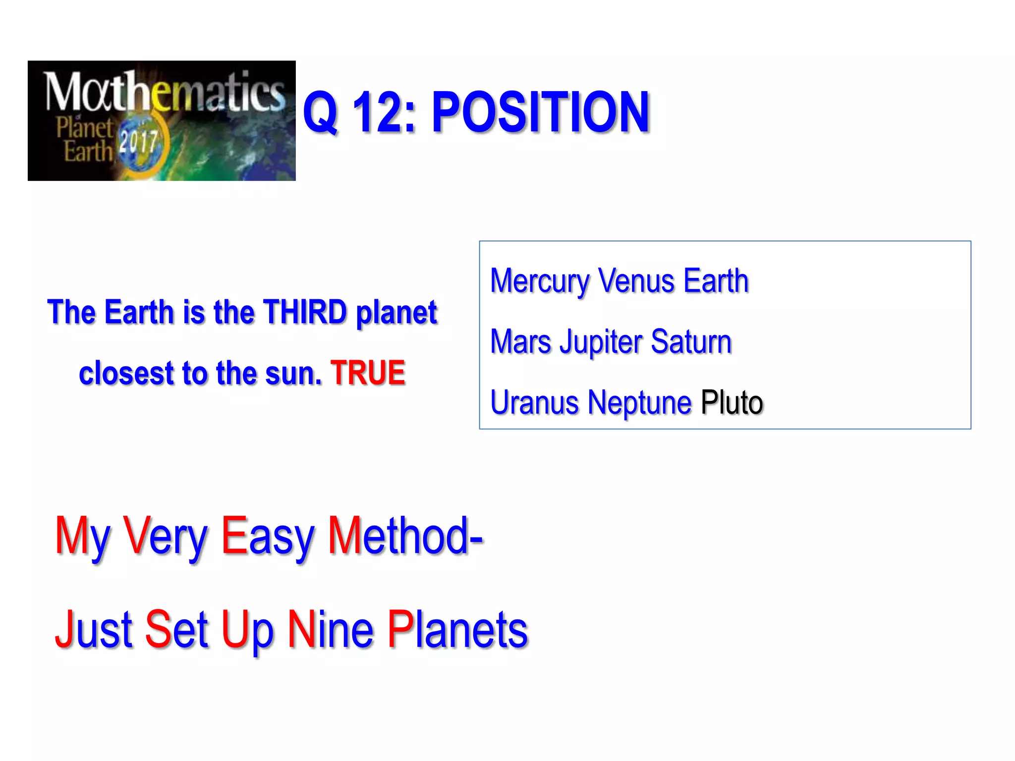Q 12: POSITION
The Earth is the THIRD planet
closest to the sun. TRUE
My Very Easy Method-
Just Set Up Nine Planets
Mercury Venus Earth
Mars Jupiter Saturn
Uranus Neptune Pluto
 