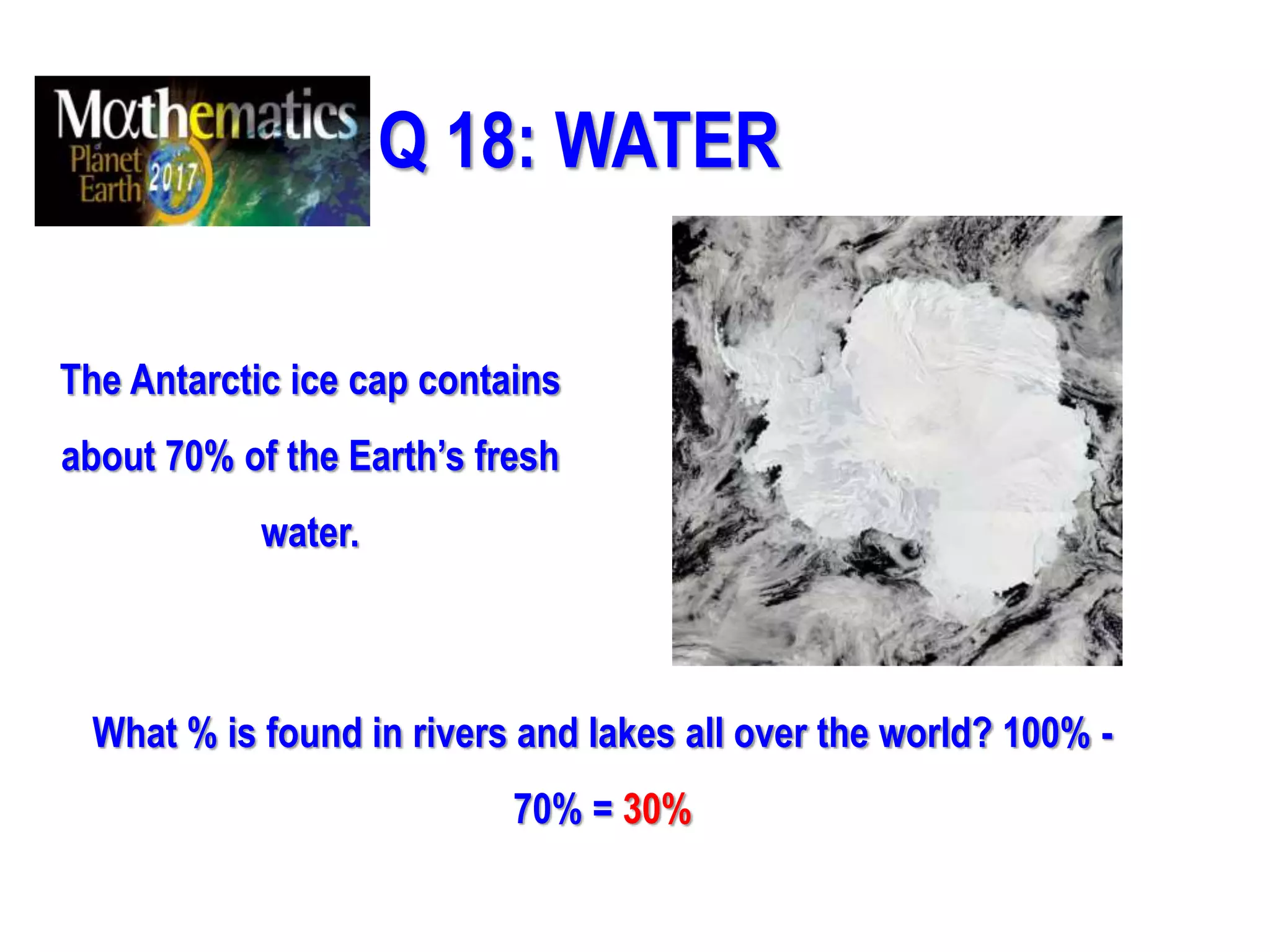 Q 18: WATER
The Antarctic ice cap contains
about 70% of the Earth’s fresh
water.
What % is found in rivers and lakes all over the world? 100% -
70% = 30%
 