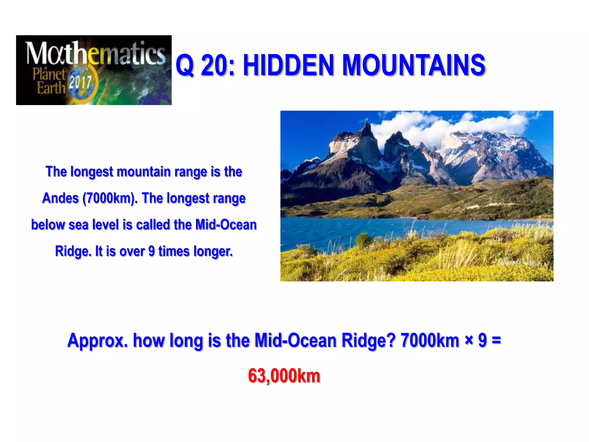 Q 20: HIDDEN MOUNTAINS
The longest mountain range is the
Andes (7000km). The longest range
below sea level is called the Mid-Ocean
Ridge. It is over 9 times longer.
Approx. how long is the Mid-Ocean Ridge? 7000km × 9 =
63,000km
 