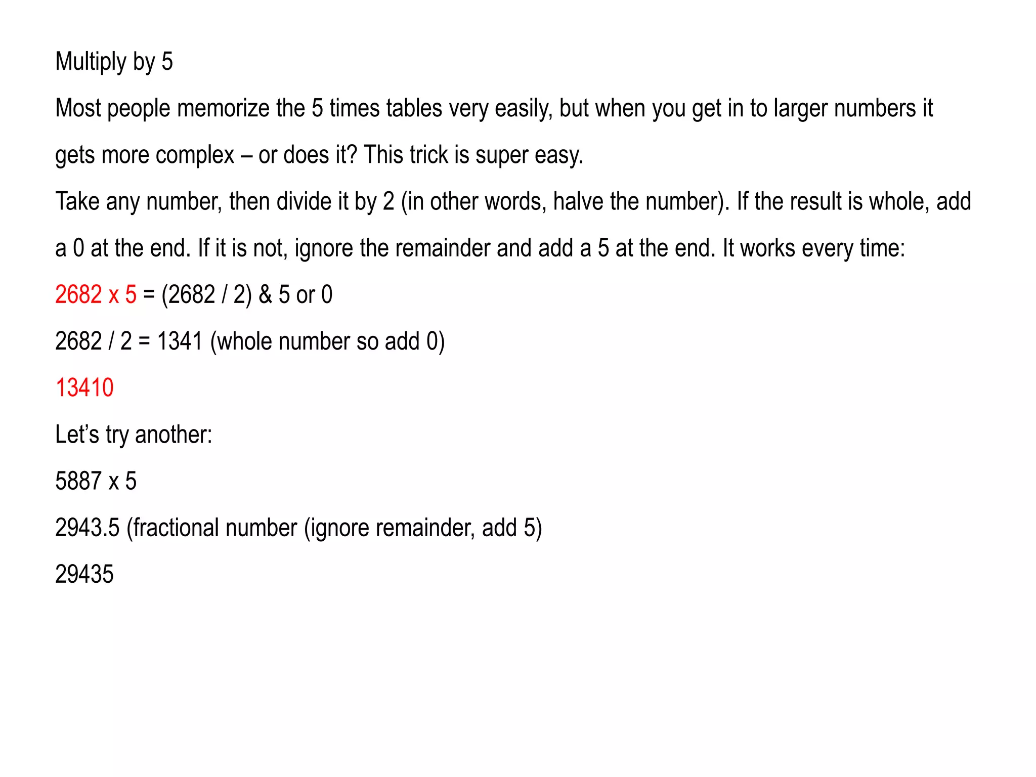 Multiply by 5
Most people memorize the 5 times tables very easily, but when you get in to larger numbers it
gets more complex – or does it? This trick is super easy.
Take any number, then divide it by 2 (in other words, halve the number). If the result is whole, add
a 0 at the end. If it is not, ignore the remainder and add a 5 at the end. It works every time:
2682 x 5 = (2682 / 2) & 5 or 0
2682 / 2 = 1341 (whole number so add 0)
13410
Let’s try another:
5887 x 5
2943.5 (fractional number (ignore remainder, add 5)
29435
 